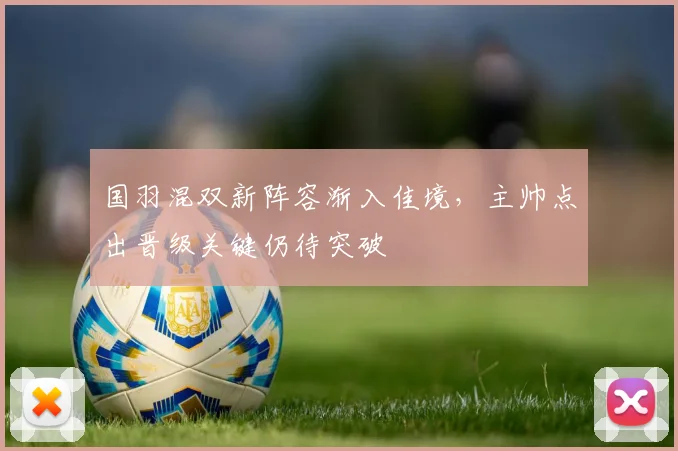 国羽混双新阵容渐入佳境，主帅点出晋级关键仍待突破 - 足彩网