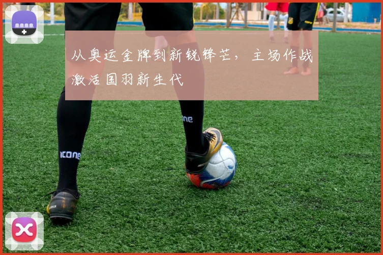从奥运金牌到新锐锋芒，主场作战激活国羽新生代