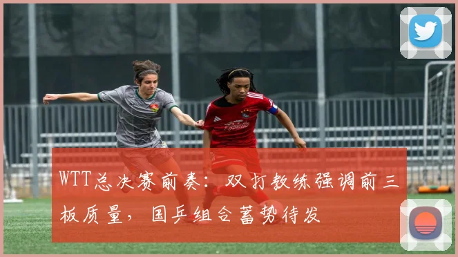 WTT总决赛前奏：双打教练强调前三板质量，国乒组合蓄势待发