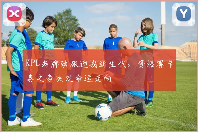KPL老牌劲旅迎战新生代，资格赛节奏之争决定命运走向