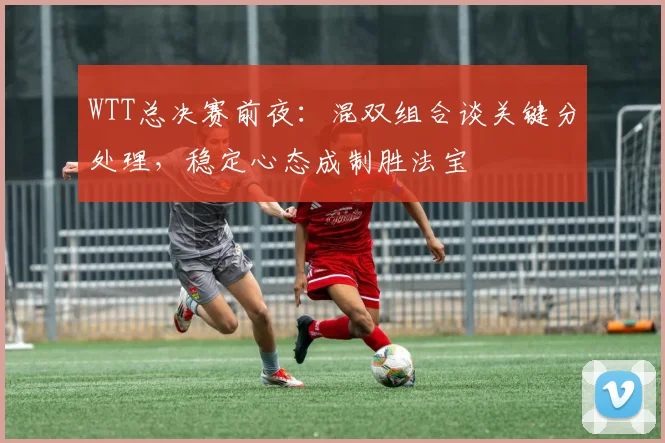 WTT总决赛前夜:混双组合谈关键分处理,稳定心态成制胜法宝