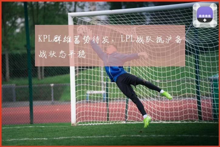 KPL群雄蓄势待发，LPL战队抵沪备战状态平稳