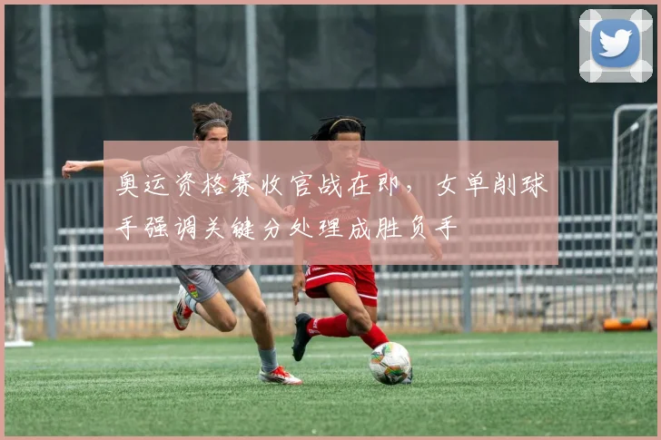 奥运资格赛收官战在即，女单削球手强调关键分处理成胜负手 - 足彩网