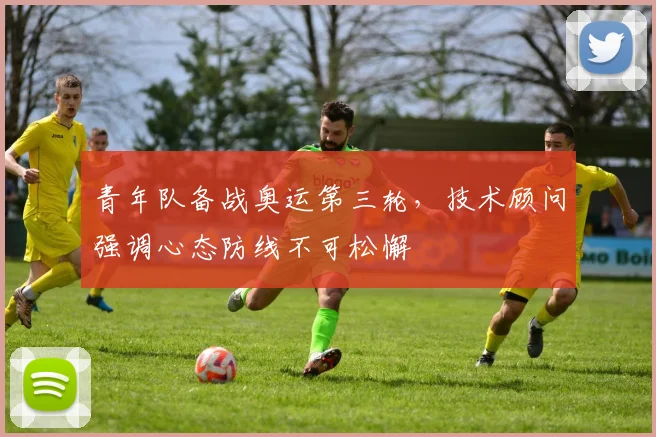 青年队备战奥运第三轮，技术顾问强调心态防线不可松懈