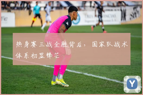 热身赛三战全胜背后,国家队战术体系初显锋芒