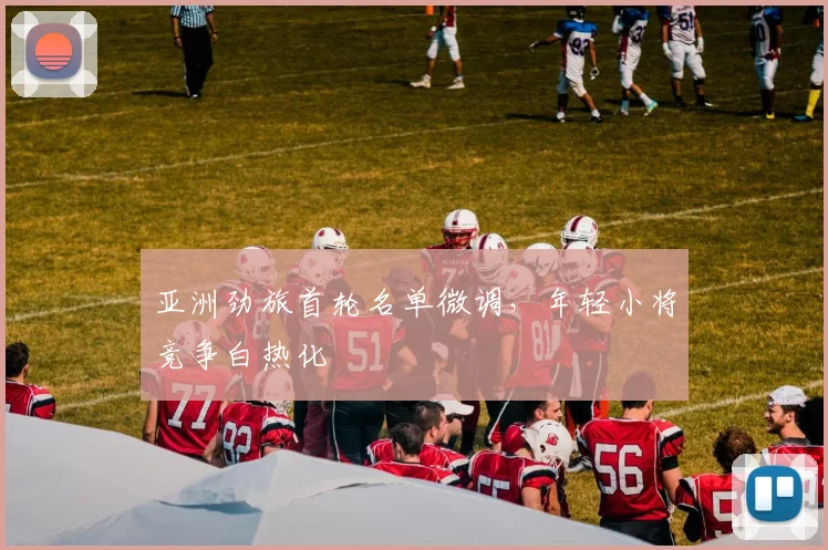 亚洲劲旅首轮名单微调，年轻小将竞争白热化