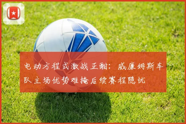 电动方程式激战正酣:威廉姆斯车队主场优势难掩后续赛程隐忧