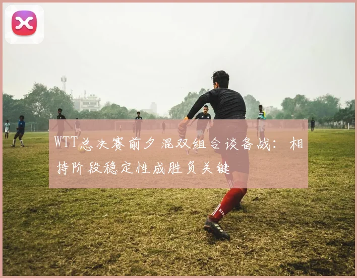 WTT总决赛前夕混双组合谈备战：相持阶段稳定性成胜负关键