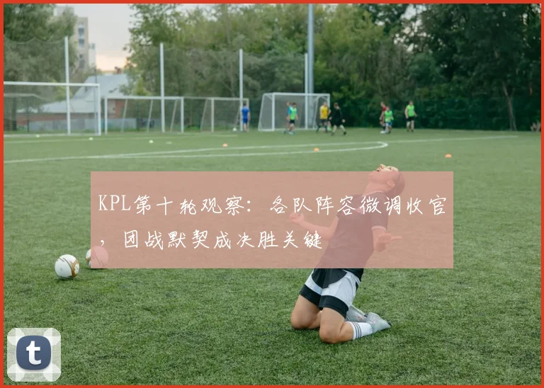 KPL第十轮观察：各队阵容微调收官，团战默契成决胜关键