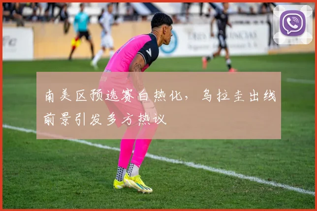 南美区预选赛白热化，乌拉圭出线前景引发多方热议