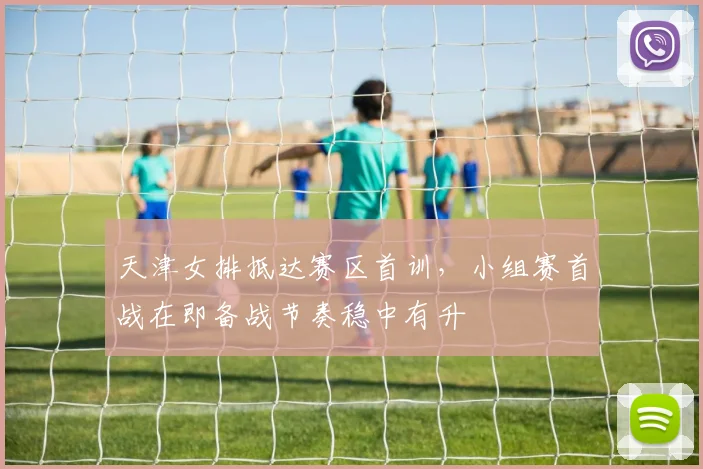 天津女排抵达赛区首训，小组赛首战在即备战节奏稳中有升