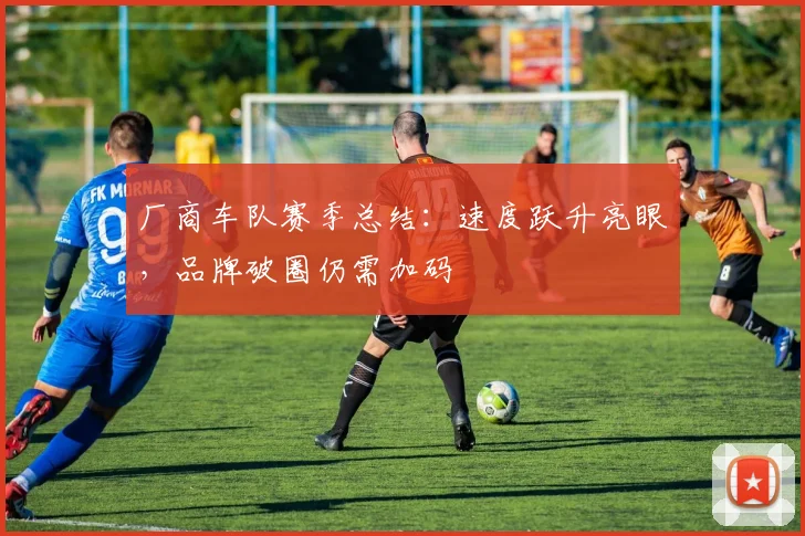 厂商车队赛季总结：速度跃升亮眼，品牌破圈仍需加码 - 足彩网