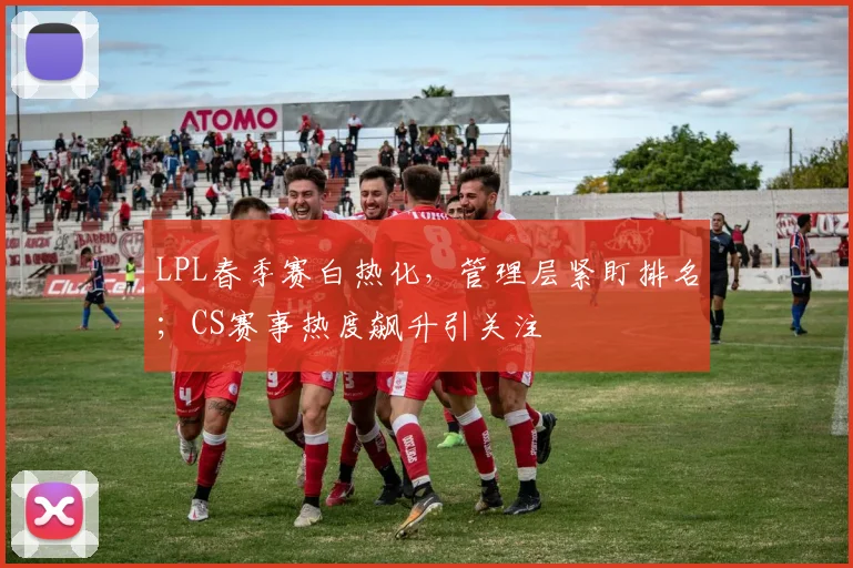 LPL春季赛白热化，管理层紧盯排名；CS赛事热度飙升引关注