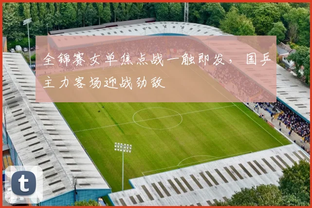 全锦赛女单焦点战一触即发，国乒主力客场迎战劲敌