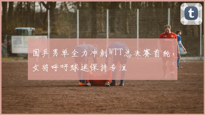 国乒男单全力冲刺WTT总决赛首轮，女将呼吁球迷保持专注 - 足彩网