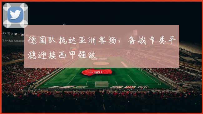 德国队抵达亚洲客场,备战节奏平稳迎接西甲强敌