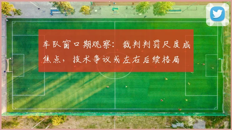 车队窗口期观察：裁判判罚尺度成焦点，技术争议或左右后续格局
