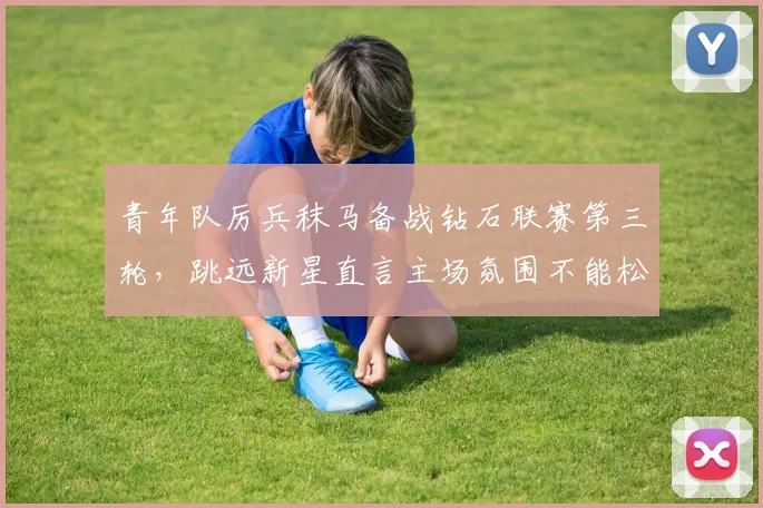 青年队厉兵秣马备战钻石联赛第三轮，跳远新星直言主场氛围不能松懈