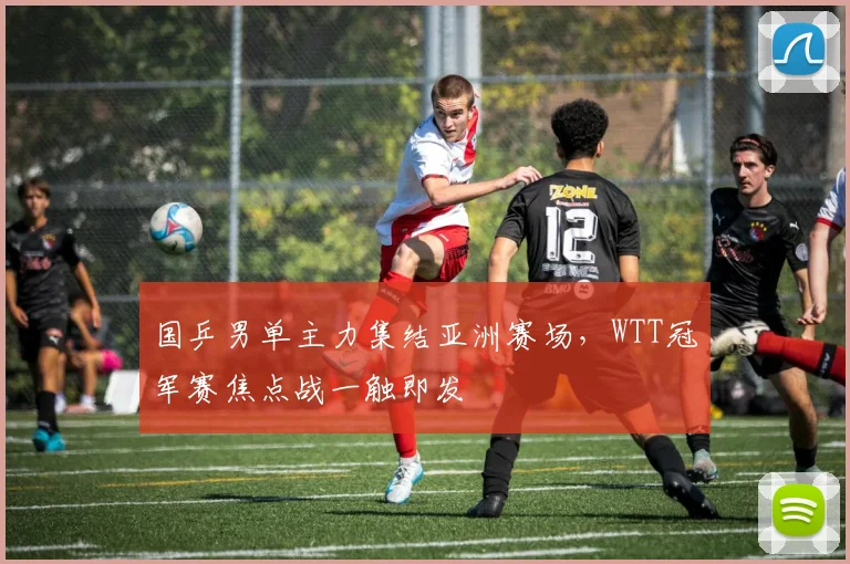 国乒男单主力集结亚洲赛场，WTT冠军赛焦点战一触即发 - 足彩网