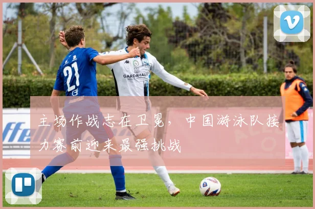 主场作战志在卫冕，中国游泳队接力赛前迎来最强挑战