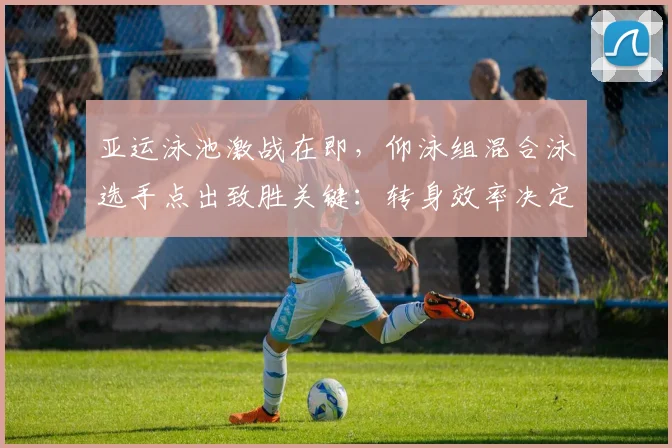 亚运泳池激战在即,仰泳组混合泳选手点出致胜关键:转身效率决定成败