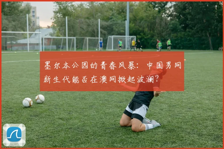 墨尔本公园的青春风暴：中国男网新生代能否在澳网掀起波澜？