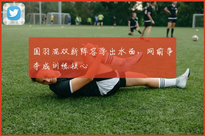 国羽混双新阵容浮出水面，网前争夺成训练核心 - 足彩网