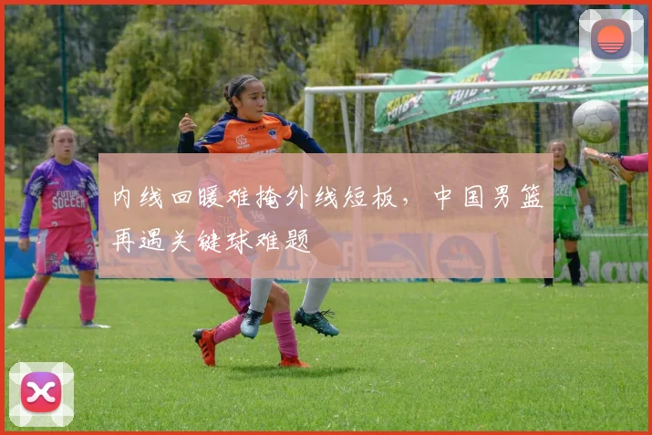 内线回暖难掩外线短板，中国男篮再遇关键球难题