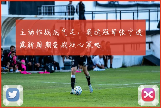主场作战底气足，奥运冠军张宁透露新周期备战核心策略