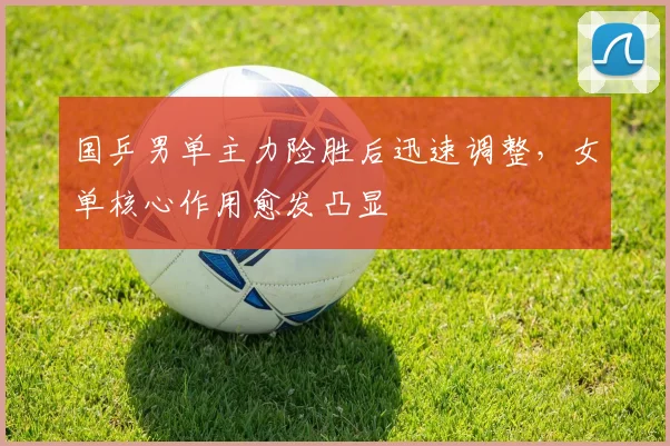 国乒男单主力险胜后迅速调整，女单核心作用愈发凸显 - 足彩网