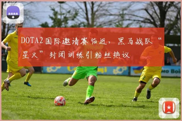 DOTA2国际邀请赛临近，黑马战队“星火”封闭训练引粉丝热议