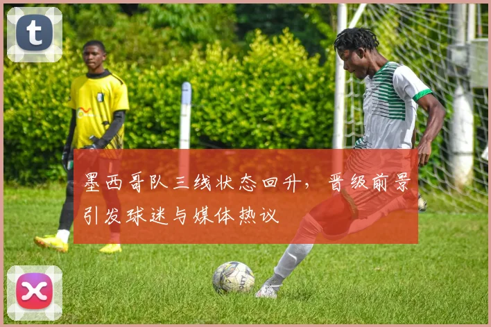 墨西哥队三线状态回升,晋级前景引发球迷与媒体热议