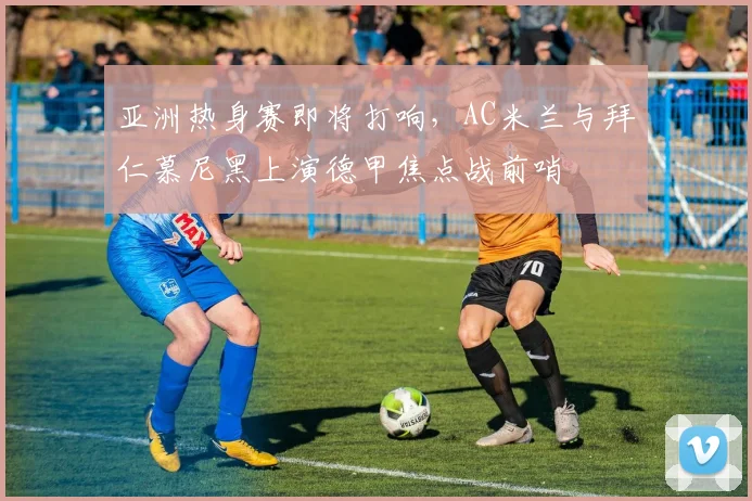 亚洲热身赛即将打响，AC米兰与拜仁慕尼黑上演德甲焦点战前哨