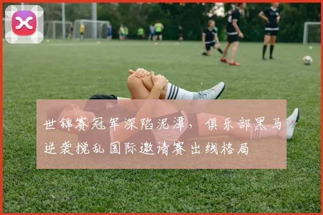 世锦赛冠军深陷泥潭,俱乐部黑马逆袭搅乱国际邀请赛出线格局