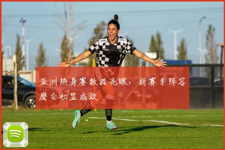 亚洲热身赛数据亮眼，新赛季阵容磨合初显成效