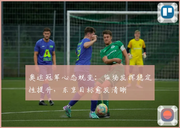 奥运冠军心态蜕变：临场发挥稳定性提升，东京目标愈发清晰 - 足彩网