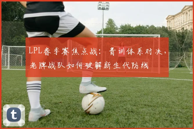 LPL春季赛焦点战：青训体系对决，老牌战队如何破解新生代防线