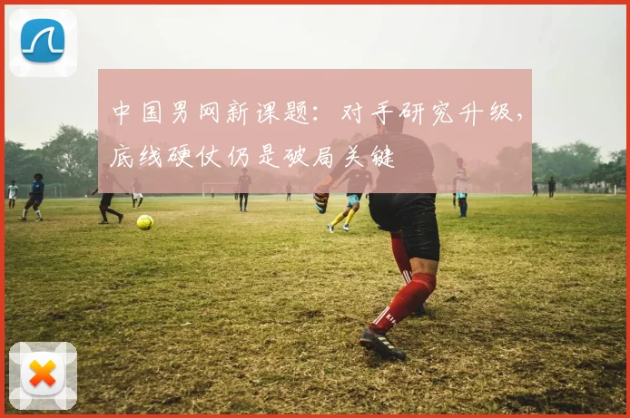 中国男网新课题：对手研究升级，底线硬仗仍是破局关键