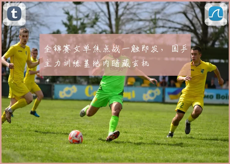 全锦赛女单焦点战一触即发，国乒主力训练基地内暗藏玄机