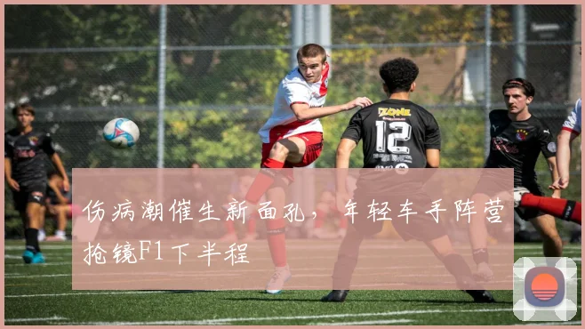 伤病潮催生新面孔，年轻车手阵营抢镜F1下半程