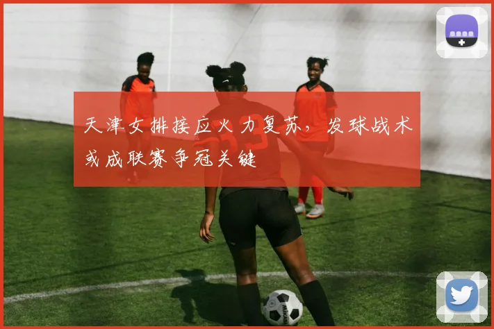 天津女排接应火力复苏，发球战术或成联赛争冠关键 - 足彩网