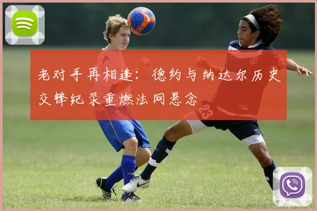 老对手再相逢：德约与纳达尔历史交锋纪录重燃法网悬念