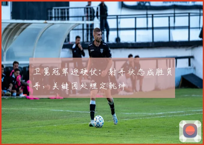 卫冕冠军迎硬仗：射手状态成胜负手，关键团处理定乾坤 - 足彩网