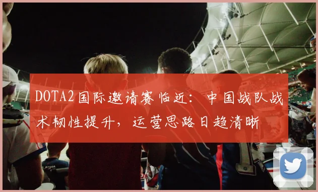 DOTA2国际邀请赛临近：中国战队战术韧性提升，运营思路日趋清晰