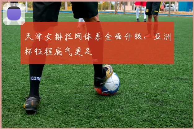 天津女排拦网体系全面升级，亚洲杯征程底气更足 - 足彩网