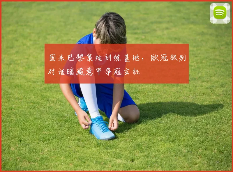 国米巴黎集结训练基地，欧冠级别对话暗藏意甲争冠玄机 - 足彩网