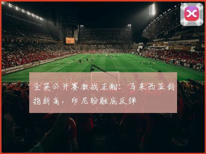 全英公开赛激战正酣：马来西亚剑指新高，印尼盼触底反弹