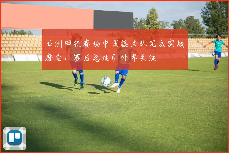 亚洲田径赛场中国接力队完成实战磨合，赛后总结引外界关注